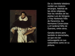 De su clientela toledana recibió sus mejores encargos. Además de las obras religiosas, h izo los retratos de los poetas Luis de Góngora y Fray Hortensio Félix de Paravicino, los hermanos Covarrubias y el Cardenal Niño de Guevara, entre otros.  Ganaba dinero pero también lo derrochaba, ya que era tan extravagante en sus costumbres como en su pintura. 