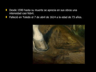 Desde 1590 hasta su muerte se aprecia en sus obras una intensidad casi febril.  Falleció en Toledo el 7 de abril de 1614 a la edad de 73 años.  