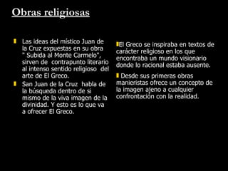 Obras religiosas Las ideas del místico Juan de la Cruz expuestas en su obra  " Subida al Monte Carmelo", sirven de  contrapunto literario al intenso sentido religioso  del arte de El Greco.  San Juan de la Cruz  habla de la búsqueda dentro de si mismo de la viva imagen de la divinidad. Y esto es lo que va a ofrecer El Greco.  El Greco se inspiraba en textos de carácter religioso en los que encontraba un mundo visionario donde lo racional estaba ausente.  Desde sus primeras obras manieristas ofrece un concepto de la imagen ajeno a cualquier  confrontación con la realidad. 