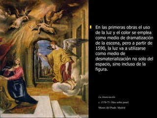 En las primeras obras el uso de la luz y el color se emplea como medio de dramatización de la escena, pero a partir de 1590, la luz va a utilizarse como medio de desmaterialización no solo del espacio, sino incluso de la figura. La Anunciación c. 1570-75  Oleo sobre panel  Museo del Prado. Madrid 