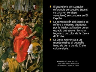El abandono de cualquier referencia perspectiva (que si se daba en su etapa veneciana) se consuma en El Expolio.  La composición del Expolio se refiere a modelos bizantinos por la intelectualización de un espacio que gira en torno al fogonazo de color de la túnica de Cristo. La única referencia a un mundo real es el pequeño trozo de tierra donde Cristo coloca el pie.  El Expolio de Cristo   1577-79 Oleo sobre lienzo  285 x 173 cm  Sacristía de la Catedral de Toledo 