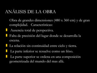 ANÁLISIS DE LA OBRA Obra de grandes dimensiones ( 480 x 360 cm ) y de gran complejidad.  Características: Ausencia total de perspectiva. Falta de precisión del lugar donde se desarrolla la escena. La relación sin continuidad entre cielo y tierra.  La parte inferior se resuelve como un friso.  La parte superior se ordena en una composición geometrizada del mundo del mas allá. 