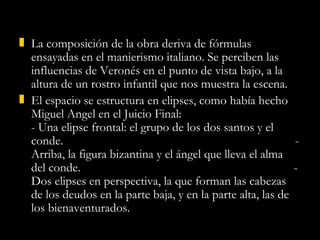 La composición de la obra deriva de fórmulas ensayadas en el manierismo italiano. Se perciben las influencias de Veronés en el punto de vista bajo, a la altura de un rostro infantil que nos muestra la escena. El espacio se estructura en elipses, como había hecho Miguel Angel en el Juicio Final:  - Una elipse frontal: el grupo de los dos santos y el conde.  - Arriba, la figura bizantina y el ángel que lleva el alma del conde.  - Dos elipses en perspectiva, la que forman las cabezas de los deudos en la parte baja, y en la parte alta, las de los bienaventurados. 
