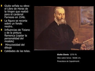 Giulio señala su obra: el Libro de Horas de la Virgen que realizó para el cardenal Farnesio en 1546.  La figura se recorta sobre un fondo neutro.  Influencias de Tiziano y de la pintura flamenca (captar la personalidad del modelo) Minuciosidad del dibujo  Calidades de las telas.  Giulio Clovio   1570-76  Oleo sobre lienzo  58x86 cm. Pinacoteca de Capodimonti 