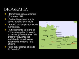 BIOGRAFÍA - Doménikos nació en Candía (Creta) en 1541. - Su familia pertenecía a la colonia católica de Candía.  - Recibió una amplia formación humanística. - Artísticamente se formó en Creta como pintor de iconos bizantinos (vía tradicional “alla greca”) y siguiendo los modelos del renacimiento italiano (vía moderna “alla latina”). Hacia 1563 alcanzó el grado de “maistro”. 