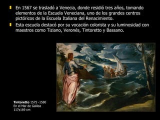En 1567 se trasladó a Venecia, donde residió tres años, tomando elementos de la Escuela Veneciana, uno de los grandes centros pictóricos de la Escuela Italiana del Renacimiento.  Esta escuela destacó por su vocación colorista y su luminosidad con maestros como Tiziano, Veronés, Tintoretto y Bassano. Tintoretto  1575 -1580 En el Mar de Galilea 117x169 cm 