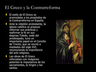 El Greco y la Contrarreforma El estilo de El Greco se acomodaba a los propósitos de la Contrarreforma en España.  Ante la rebelión protestante, la iglesia católica se propuso reformar sus prácticas y reafirmar la fe en sus dogmas.Toledo, sede del arzobispado, tuvo un importante papel en el Concilio de Trento, que se reunió a mediados del siglo XVI, reconociendo la importancia del arte religioso. Las obras de El Greco reforzaban con imágenes potentes la importancia de los sacramentos, la Virgen y los santos.  