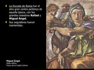 Miguel Ángel   Sibila délfica fresco de la Capilla Sixtina La Escuela de Roma  fue el otro gran centro pictórico de aquella época, con los grandes maestros  Rafael  y  Miguel Ángel .  Sus seguidores fueron manieristas. 