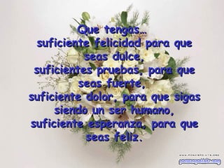 Que tengas…  suficiente felicidad para que seas dulce, suficientes pruebas, para que seas fuerte,  suficiente dolor, para que sigas siendo un ser humano, suficiente esperanza, para que seas feliz. 
