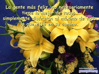 La gente más feliz, no necesariamente tiene lo mejor de todo;  simplemente disfrutan al máximo de todo lo que está en su camino . 