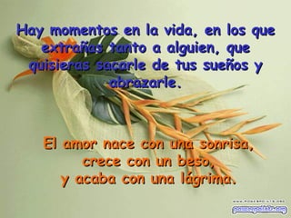 El amor nace con una sonrisa,  crece con un beso, y acaba con una lágrima. Hay momentos en la vida, en los que extrañas tanto a alguien, que quisieras sacarle de tus sueños y abrazarle . 