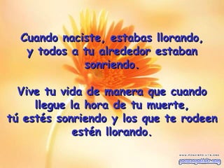 Cuando naciste, estabas llorando , y todos a tu alrededor estaban sonriendo. Vive tu vida de manera que cuando llegue la hora de tu muerte, tú estés sonriendo y los que te rodeen estén llorando. 
