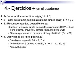 4.- Ejercicios     en el cuaderno 1- Conocer el sistema binario (pag12    1) 2- Pasar de sistema decimal a sistema binario (pag13    1 y 2) 3.- Reconocer que tipo de periférico es: -Escáner, webcam, tarjeta de sonido, gravadora CD/DVD, disco duro externo, proyector, cámara fotos, memoria USB - Piensa alguno que no hayamos dicho y clasifícalo (Ex: MP3) 4.- Actividades del libro: página 23 - Cuestiones repuesta única 1, 2, 4 - Actividades 5, 6 (a y b), 7 (a y b), 8, 10, 11, 12, 13, 15 - Autoevaluación 