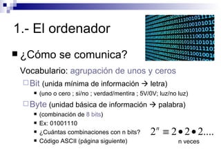 1.- El ordenador ¿Cómo se comunica? Vocabulario:  agrupación de unos y ceros Bit  (unida mínima de información    letra) (uno o cero ; si/no ; verdad/mentira ; 5V/0V; luz/no luz) Byte  (unidad básica de información    palabra) (combinación de  8 bits ) Ex: 01001110 ¿Cuántas combinaciones con n bits?  Código ASCII (página siguiente) n veces 