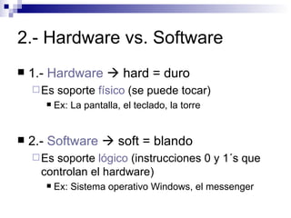 2.- Hardware vs. Software 1.-  Hardware    hard = duro Es soporte  físico  (se puede tocar) Ex: La pantalla, el teclado, la torre 2.-  Software     soft = blando Es soporte  lógico  (instrucciones 0 y 1´s que controlan el hardware) Ex: Sistema operativo Windows, el messenger 