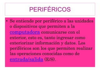 PERIFÉRICOS
• Se entiende por periférico a las unidades
o dispositivos que permiten a la
computadora comunicarse con el
exterior, esto es, tanto ingresar como
exteriorizar información y datos. Los
periféricos son los que permiten realizar
las operaciones conocidas como de
entrada/salida (E/S).
 