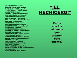 “ ¡EL HECHICERO!” ABAD GUERRA Matías Moisés BOBARIN CORIA Mario Hernán CACHARANI SOLIZ Douglas Axel CLAROS MEDINA Leandro Adrián CORNET GAONA Alan CORONEL LAURES Franco Daniel CORVALAN Guillermo Fernando CRUZ ERAZO Darío Humberto GASPAR QUISPE Pablo César HUALLATA SULCA Brandon Gustavo MARTINEZ Víctor Manuel NOVOA CRUZ Luís Fernando ORREGO Maximiliano Ezequiel QUISBERT REYES Agustín Ezequiel SILES Gabriel Alejandro ACUÑA GIMENEZ María Nicole AGUIRRE de la CRUZ Valeria Adriana BARRIOS Luana Daiana CISNEROS SUAREZ Ayelen Ángeles FENOGLIO Elba Ayelen GAMBOA CLAROS Michelle Melanie GARCIA MONTEZA Andrea Celeste MOYA Silvia Beatriz PINTOS Gabriela Elizabeth ROCHA ORELLANA Maria Lujan RUIZ María Fernanda SIRPA CALDERON Abigail Yesica SORIA GALVARRO MORALES Zoe Filomena TAPIA Jennifer VARGA HUAMAN Brisa Marlene Estos son los alumnos que crearon este cuento.  
