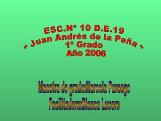 ESC.Nº 10 D.E.19 &quot;Juan Andrés de la Peña&quot; 1º Grado Año 2006 Maestra de grado:Marcela Parengo Facilitadora:Blanca Lucero 