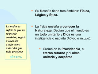 Su filosofía tiene tres ámbitos:  Física, Lógica y Ética. La física enseña a  conocer la Naturaleza . Decían que el mundo es un  todo unitario  y  Dios  es una inteligencia o espíritu ( λόγος  o  πέυμα ). Creían en la  Providencia , el  eterno retorno  y el  alma unitaria y corpórea . Lo mejor es sufrir lo que no se puede cambiar; seguir a Dios sin queja como autor del que todo proviene. SÉNECA 