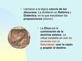 Llamaron a la lógica  ciencia de los discursos . La dividieron en  Retórica  y  Dialéctica , en la que estudiaban las  proposiciones  ( λέκτον ). La  Ética  era la  culminación de la doctrina estoica . La virtud consistía en vivir  de acuerdo con la Naturaleza :  usar la razón y aceptar el destino . 