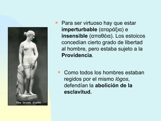 Para ser virtuoso hay que estar  imperturbable  ( αταράξια )  e  insensible  ( απαθέια ) . Los estoicos concedían cierto grado de libertad al hombre, pero estaba sujeto a la  Providencia . Como todos los hombres estaban regidos por el mismo  lógos , defendían la  abolición de la esclavitud. 