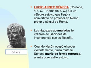 LUCIO ANNEO SÉNECA  (Córdoba, 4 a. C. – Roma 65 d. C.) fue un célebre estoico que llegó a convertirse en profesor de Nerón, pretor y cónsul de Roma. Las  riquezas acumuladas  le valieron acusaciones de incoherencia con su filosofía. Cuando  Nerón  ocupó el poder violentamente, quiso matarle. Séneca  murió de forma tortuosa , al más puro estilo estoico. Séneca 