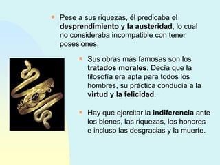 Pese a sus riquezas, él predicaba el  desprendimiento y la austeridad , lo cual no consideraba incompatible con tener posesiones. Sus obras más famosas son los  tratados morales . Decía que la filosofía era apta para todos los hombres, su práctica conducía a la  virtud y la felicidad . Hay que ejercitar la  indiferencia  ante los bienes, las riquezas, los honores e incluso las desgracias y la muerte. 