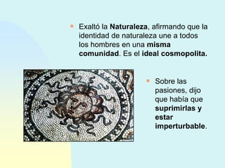 Exaltó la  Naturaleza , afirmando que la identidad de naturaleza une a todos los hombres en una  misma comunidad . Es el  ideal cosmopolita. Sobre las pasiones, dijo que había que  suprimirlas y estar imperturbable . 