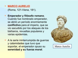 MARCO AURELIO (Roma, 121-Viena, 181). Emperador y filósofo romano . Cuando fue nombrado emperador, se abrió un período enormemente  conflictivo  para el imperio, que se vio sacudido por los ataques de los bárbaros, revueltas populares y varias epidemias. A la serie ininterrumpida de guerras y calamidades que tuvo que soportar, el emperador opuso su  serenidad y su fuerza moral .  Marco Aurelio 