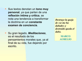 Sus textos denotan un  tono muy personal , ya que parten de una  reflexión íntima y crítica , se nota una tendencia a transformar la doctrina en un  constante examen de conciencia .  Su gran legado,  Meditaciones , es el resultado de los pensamientos morales que, ya al final de su vida, fue dejando por escrito.  Destruye la queja de «se me ha dañado» y destruido queda el daño.  MARCO AURELIO 