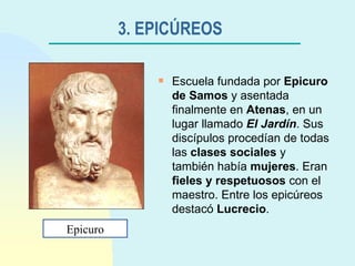 3. EPICÚREOS   Escuela fundada por  Epicuro de Samos  y asentada finalmente en  Atenas , en un lugar llamado  El Jardín . Sus discípulos procedían de todas las  clases sociales  y también había  mujeres . Eran  fieles y respetuosos  con el maestro. Entre los epicúreos destacó  Lucrecio . Epicuro 