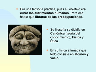 Era una filosofía práctica, pues su objetivo era  curar los sufrimientos humanos . Para ello había que  librarse de las preocupaciones . Su filosofía se dividía en  Canónica  (teoría del conocimiento),  Física  y  Ética . En su física afirmaba que todo consiste en  átomos y vacío . 