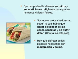 Epicuro pretendía eliminar los  mitos  y  supersticiones religiosas  para que los humanos vivieran felices. Sostuvo una ética hedonista, según la cual había que  gozar del placer de las cosas sencillas  y  no sufrir dolor . (Contra los estoicos). Hay que disfrutar de los placeres necesarios con  moderación y calma . 