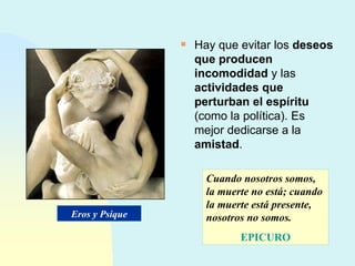 Hay que evitar los  deseos que producen incomodidad  y las  actividades que perturban el espíritu  (como la política). Es mejor dedicarse a la  amistad . Cuando nosotros somos, la muerte no está; cuando la muerte está presente, nosotros no somos. EPICURO Eros y Psique 