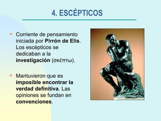 4. ESCÉPTICOS   Corriente de pensamiento iniciada por  Pirrón de Elis . Los escépticos se dedicaban a la  investigación  ( σκέπτω ). Mantuvieron que es  imposible encontrar la verdad definitiva . Las opiniones se fundan en  convenciones . 