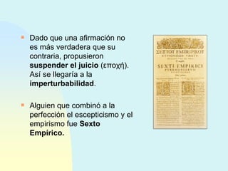 Dado que una afirmación no es más verdadera que su contraria, propusieron  suspender el juicio  ( εποχή ). Así se llegaría a la  imperturbabilidad . Alguien que combinó a la perfección el escepticismo y el empirismo fue  Sexto Empírico. 