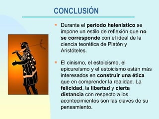 CONCLUSIÓN   Durante el  período helenístico  se impone un estilo de reflexión que  no se corresponde  con el ideal de la ciencia teorética de Platón y Aristóteles. El cinismo, el estoicismo, el epicureísmo y el estoicismo están más interesados en  construir una ética  que en comprender la realidad. La  felicidad , la  libertad  y  cierta distancia  con respecto a los acontecimientos son las claves de su pensamiento. 