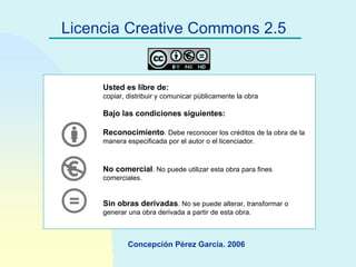 Licencia Creative Commons 2.5 Usted es libre de: copiar, distribuir y comunicar públicamente la obra Bajo las condiciones siguientes: Reconocimiento . Debe reconocer los créditos de la obra de la manera especificada por el autor o el licenciador. No comercial . No puede utilizar esta obra para fines comerciales. Sin obras derivadas . No se puede alterar, transformar o generar una obra derivada a partir de esta obra.   Concepción Pérez García. 2006 