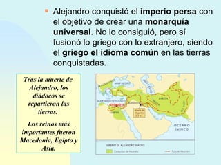 Alejandro conquistó el  imperio persa  con el objetivo de crear una  monarquía universal . No lo consiguió, pero sí fusionó lo griego con lo extranjero, siendo el  griego el idioma común  en las tierras conquistadas. Tras la muerte de  Alejandro, los diádocos se repartieron las tierras.  Los reinos más importantes fueron Macedonia, Egipto y Asia. Alejandría 
