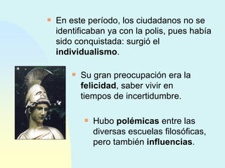 En este período, los ciudadanos no se identificaban ya con la polis, pues había sido conquistada: surgió el  individualismo . Su gran preocupación era la  felicidad , saber vivir en tiempos de incertidumbre. Hubo  polémicas  entre las diversas escuelas filosóficas, pero también  influencias . 