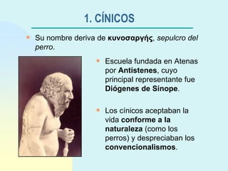 1. CÍNICOS   Escuela fundada en Atenas por  Antístenes , cuyo principal representante fue  Diógenes de Sínope . Los cínicos aceptaban la vida  conforme a la naturaleza  (como los perros) y despreciaban los  convencionalismos . Su nombre deriva de  κυνοσαργής ,  sepulcro del perro . 