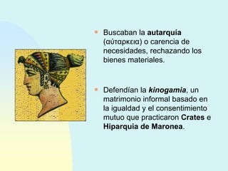 Buscaban la  autarquía  ( αύταρκεια ) o carencia de necesidades, rechazando los bienes materiales. Defendían la  kinogamia , un matrimonio informal basado en la igualdad y el consentimiento mutuo que practicaron  Crates  e  Hiparquia de Maronea . 
