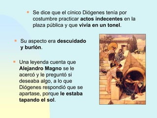 Se dice que el cínico Diógenes tenía por costumbre practicar  actos indecentes  en la plaza pública y que  vivía en un tonel . Una leyenda cuenta que  Alejandro Magno  se le acercó y le preguntó si deseaba algo, a lo que Diógenes respondió que se apartase, porque  le estaba tapando el sol . Su aspecto era  descuidado y burlón . 