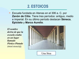 2. ESTOICOS   Escuela fundada en Atenas en el 306 a. C. por  Zenón de Citio . Tiene tres períodos: antiguo, medio e imperial. En su último período destacan  Séneca ,  Epícteto  y  Marco Aurelio . Una Stoa El nombre deriva de que la escuela estaba en un lugar llamado Pórtico Pintado  ( στοά   ποικιλή ). 