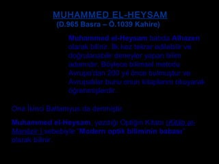 MUHAMMED EL-HEYSAMMUHAMMED EL-HEYSAM
Muhammed el-Heysam batıda Alhazen
olarak bilinir. İlk kez tekrar edilebilir ve
doğrulanabilir deneyler yapan bilim
adamıdır. Böylece bilimsel metodu
Avrupa’dan 200 yıl önce bulmuştur ve
Avrupalılar bunu onun kitaplarını okuyarak
öğrenmişlerdir.
Ona İkinci Batlamyus da denmiştir.
Muhammed el-Heysam, yazdığı Optiğin Kitabı (Kitâb al-
Manâzir ) sebebiyle “Modern optik biliminin babası”
olarak bilinir.
(D.965 Basra – Ö.1039 Kahire)
 