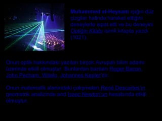 Muhammed el-Heysam ışığın düz
çizgiler halinde hareket ettiğini
deneylerle ispat etti ve bu deneyini
Optiğin Kitabı isimli kitapta yazdı
(1021).
Onun matematik alanındaki çalışmaları René Descartes’ın
geometrik analizinde and Isaac Newton’un hesabında etkili
olmuştur.
Onun optik hakkındaki yazıları birçok Avrupalı bilim adamı
üzerinde etkili olmuştur. Bunlardan bazıları Roger Bacon,
John Pecham, Witelo, Johannes Kepler’dir.
 