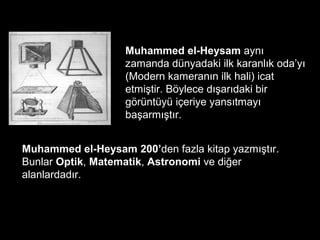 Muhammed el-Heysam aynı
zamanda dünyadaki ilk karanlık oda’yı
(Modern kameranın ilk hali) icat
etmiştir. Böylece dışarıdaki bir
görüntüyü içeriye yansıtmayı
başarmıştır.
Muhammed el-Heysam 200’den fazla kitap yazmıştır.
Bunlar Optik, Matematik, Astronomi ve diğer
alanlardadır.
 