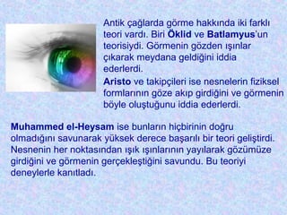 Antik çağlarda görme hakkında iki farklı
teori vardı. Biri Öklid ve Batlamyus’un
teorisiydi. Görmenin gözden ışınlar
çıkarak meydana geldiğini iddia
ederlerdi.
Aristo ve takipçileri ise nesnelerin fiziksel
formlarının göze akıp girdiğini ve görmenin
böyle oluştuğunu iddia ederlerdi.
Muhammed el-Heysam ise bunların hiçbirinin doğru
olmadığını savunarak yüksek derece başarılı bir teori geliştirdi.
Nesnenin her noktasından ışık ışınlarının yayılarak gözümüze
girdiğini ve görmenin gerçekleştiğini savundu. Bu teoriyi
deneylerle kanıtladı.
 