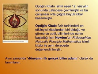 Aynı zamanda “dünyanın ilk gerçek bilim adamı” olarak da
tanımlanır.
Optiğin Kitabı isimli eseri 12. yüzyılın
sonunda Latinceye çevrilmiştir ve bu
çalışması orta çağda büyük itibar
kazanmıştır.
Optiğin Kitabı fizik tarihindeki en
etkileyici kitaplardan biri olduğu ve
görme ve optik bilimlerinde evrim
başlattığı için Newton’un Philosophiae
Naturalis Principia Mathematica isimli
kitabı ile aynı derecede
değerlendirilmiştir.
 