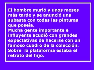 El hombre murió y unos meses más tarde y se anunció una subasta con todas las pinturas que poseía. Mucha gente importante e influyente acudió con grandes expectativas de hacerse con un famoso cuadro de la colección. Sobre  la plataforma estaba el retrato del hijo. 